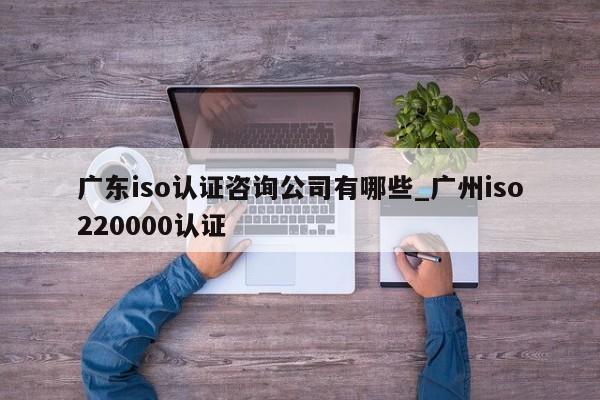 广东iso认证咨询公司有哪些_广州iso220000认证