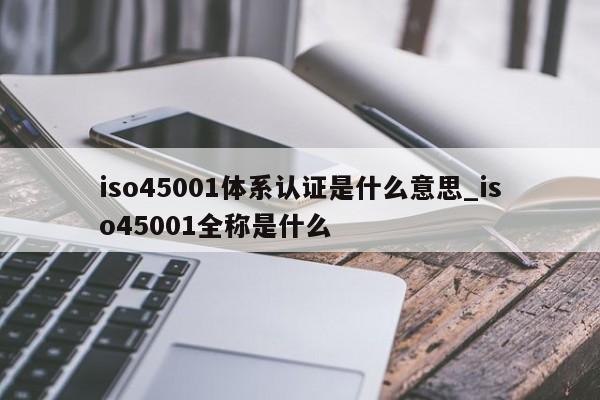 iso45001体系认证是什么意思_iso45001全称是什么