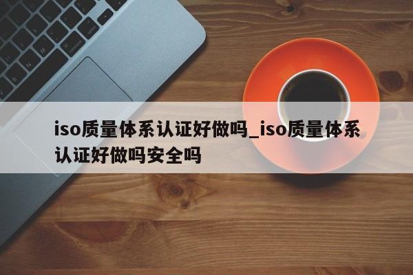 iso质量体系认证好做吗_iso质量体系认证好做吗安全吗