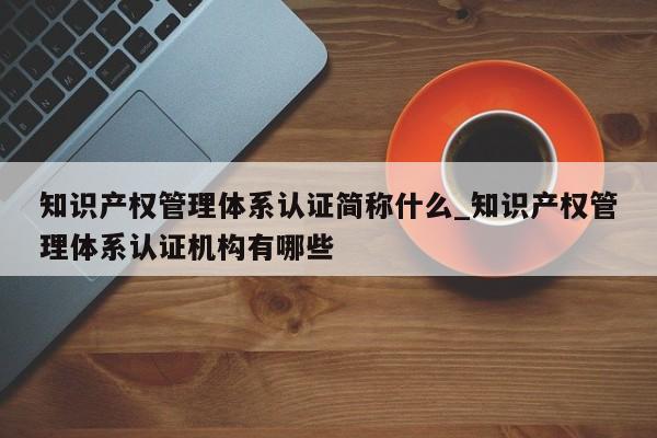 知识产权管理体系认证简称什么_知识产权管理体系认证机构有哪些