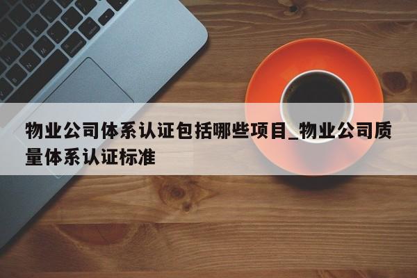 物业公司体系认证包括哪些项目_物业公司质量体系认证标准