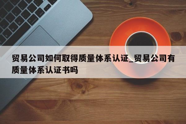 贸易公司如何取得质量体系认证_贸易公司有质量体系认证书吗