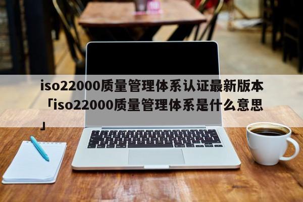 iso22000质量管理体系认证最新版本「iso22000质量管理体系是什么意思」