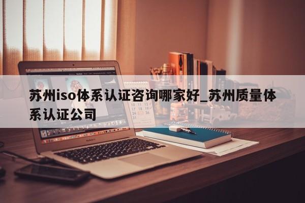 苏州iso体系认证咨询哪家好_苏州质量体系认证公司