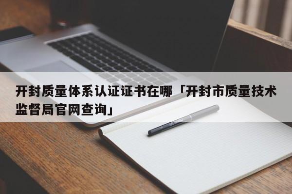 开封质量体系认证证书在哪「开封市质量技术监督局官网查询」