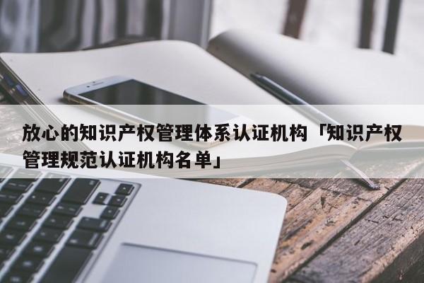 放心的知识产权管理体系认证机构「知识产权管理规范认证机构名单」