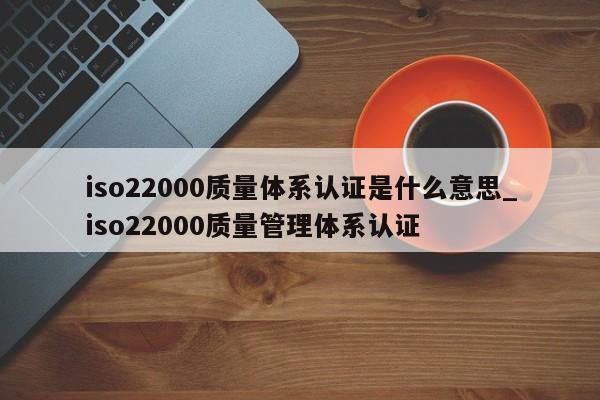 iso22000质量体系认证是什么意思_iso22000质量管理体系认证