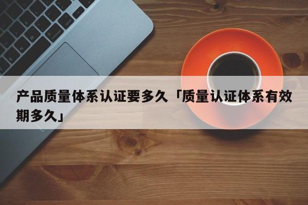 产品质量体系认证要多久「质量认证体系有效期多久」