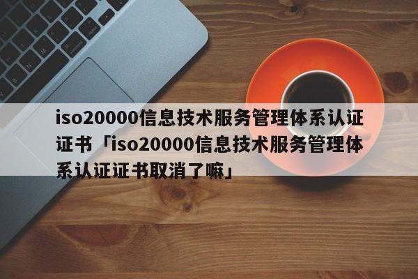 iso20000信息技术服务管理体系认证证书「iso20000信息技术服务管理体系认证证书取消了嘛」