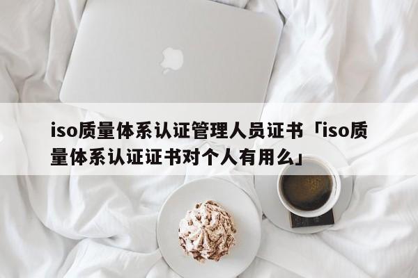 iso质量体系认证管理人员证书「iso质量体系认证证书对个人有用么」