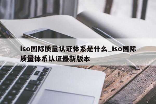 iso国际质量认证体系是什么_iso国际质量体系认证最新版本