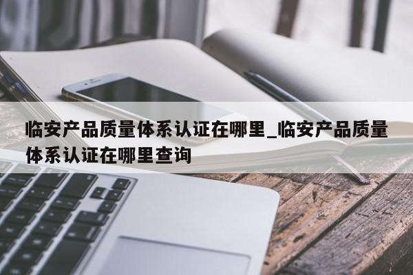 临安产品质量体系认证在哪里_临安产品质量体系认证在哪里查询