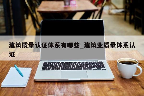 建筑质量认证体系有哪些_建筑业质量体系认证