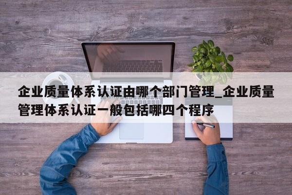 企业质量体系认证由哪个部门管理_企业质量管理体系认证一般包括哪四个程序