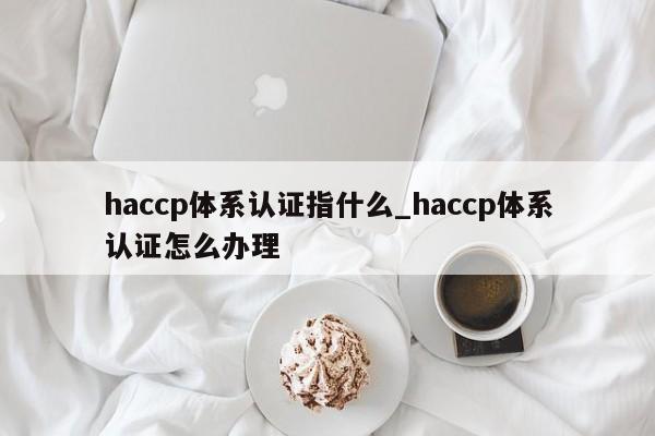 haccp体系认证指什么_haccp体系认证怎么办理