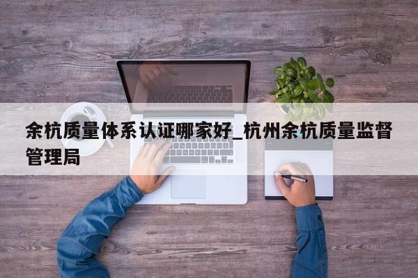 余杭质量体系认证哪家好_杭州余杭质量监督管理局