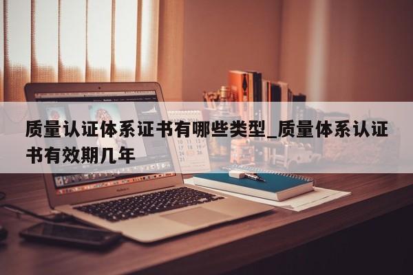 质量认证体系证书有哪些类型_质量体系认证书有效期几年