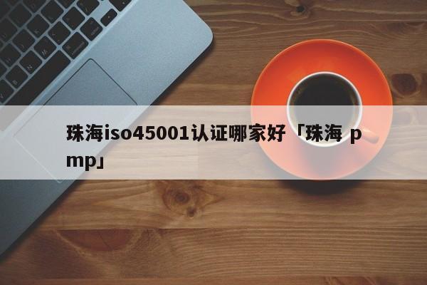 珠海iso45001认证哪家好「珠海 pmp」