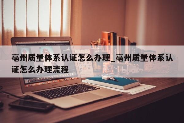 亳州质量体系认证怎么办理_亳州质量体系认证怎么办理流程