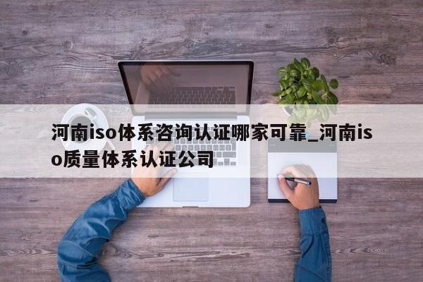 河南iso体系咨询认证哪家可靠_河南iso质量体系认证公司