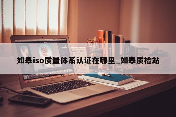 如皋iso质量体系认证在哪里_如皋质检站