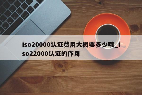 iso20000认证费用大概要多少哦_iso22000认证的作用