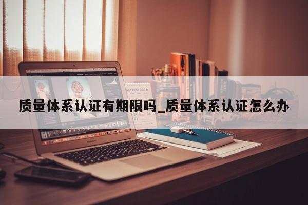 质量体系认证有期限吗_质量体系认证怎么办