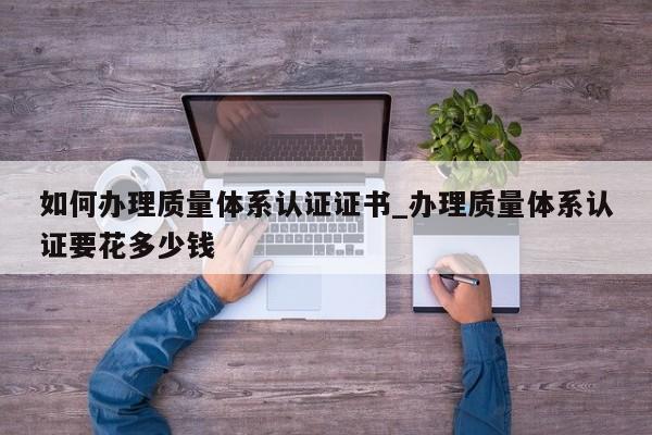 如何办理质量体系认证证书_办理质量体系认证要花多少钱