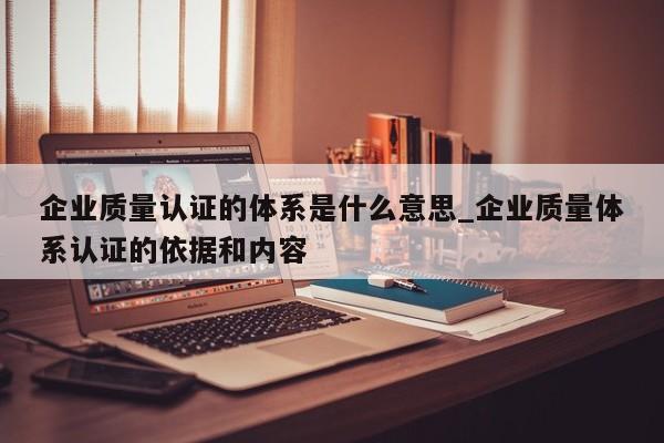 企业质量认证的体系是什么意思_企业质量体系认证的依据和内容