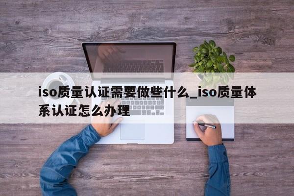 iso质量认证需要做些什么_iso质量体系认证怎么办理