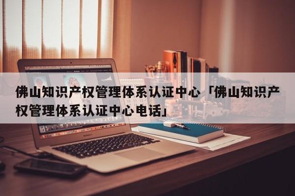 佛山知识产权管理体系认证中心「佛山知识产权管理体系认证中心电话」