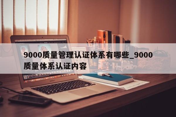 9000质量管理认证体系有哪些_9000质量体系认证内容