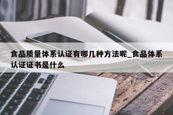 食品质量体系认证有哪几种方法呢_食品体系认证证书是什么
