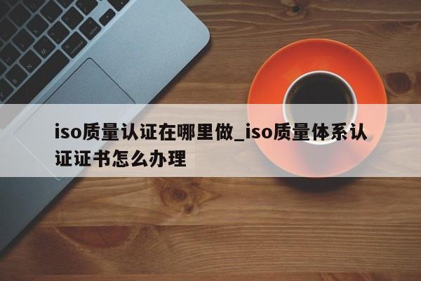 iso质量认证在哪里做_iso质量体系认证证书怎么办理
