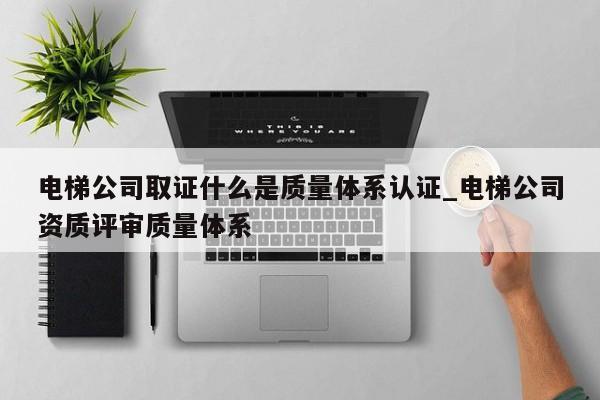 电梯公司取证什么是质量体系认证_电梯公司资质评审质量体系
