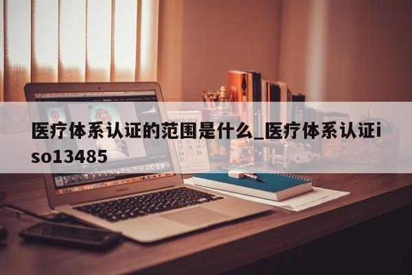 医疗体系认证的范围是什么_医疗体系认证iso13485