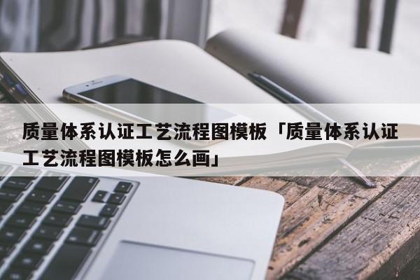 质量体系认证工艺流程图模板「质量体系认证工艺流程图模板怎么画」