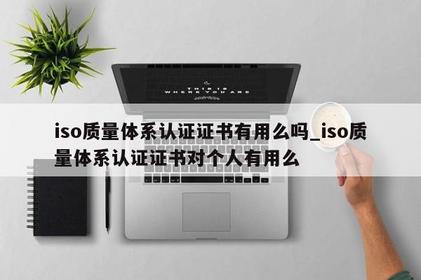 iso质量体系认证证书有用么吗_iso质量体系认证证书对个人有用么