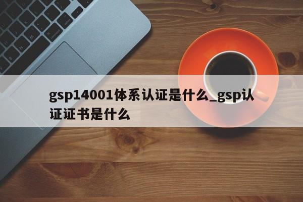 gsp14001体系认证是什么_gsp认证证书是什么