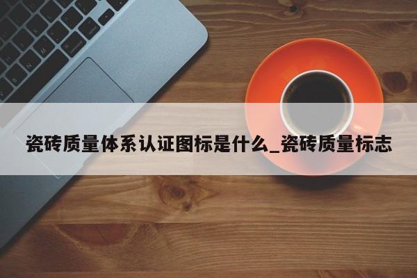 瓷砖质量体系认证图标是什么_瓷砖质量标志