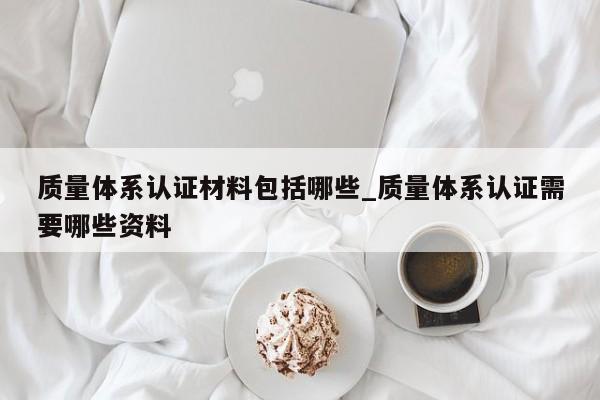 质量体系认证材料包括哪些_质量体系认证需要哪些资料