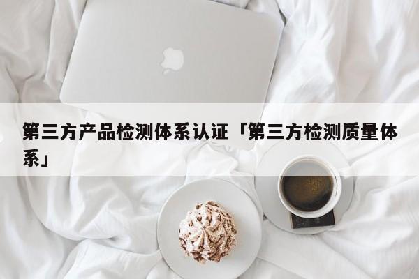 第三方产品检测体系认证「第三方检测质量体系」