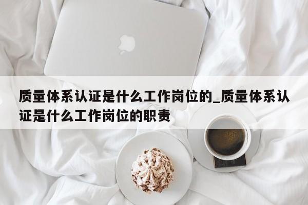质量体系认证是什么工作岗位的_质量体系认证是什么工作岗位的职责