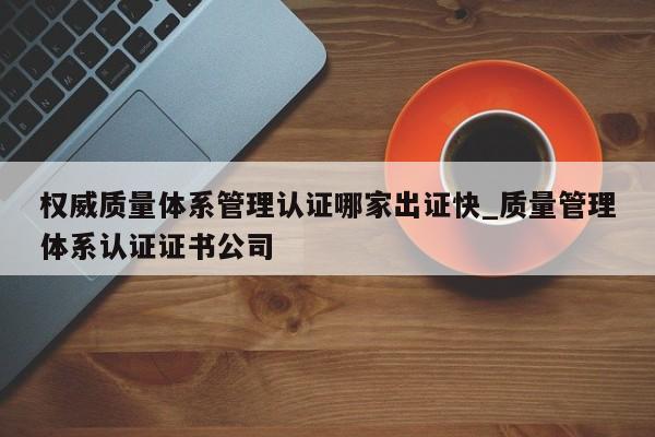 权威质量体系管理认证哪家出证快_质量管理体系认证证书公司