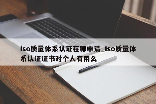 iso质量体系认证在哪申请_iso质量体系认证证书对个人有用么