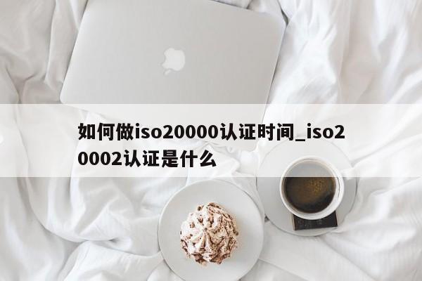如何做iso20000认证时间_iso20002认证是什么