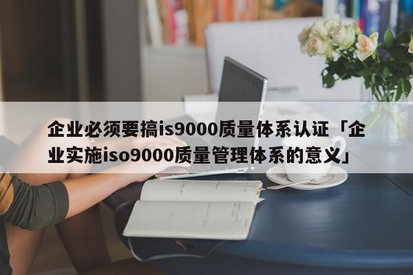 企业必须要搞is9000质量体系认证「企业实施ISO90010质量管理体系的意义」