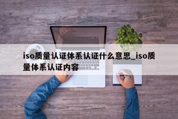 iso质量认证体系认证什么意思_iso质量体系认证内容
