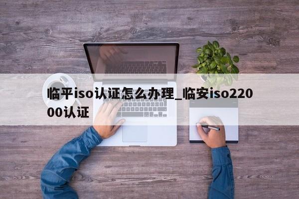 临平iso认证怎么办理_临安iso22000认证