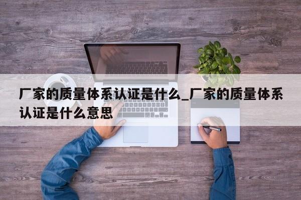 厂家的质量体系认证是什么_厂家的质量体系认证是什么意思